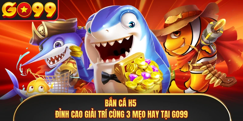 Bắn Cá H5 - Đỉnh Cao Giải Trí Cùng 3 Mẹo Hay Tại GO99 